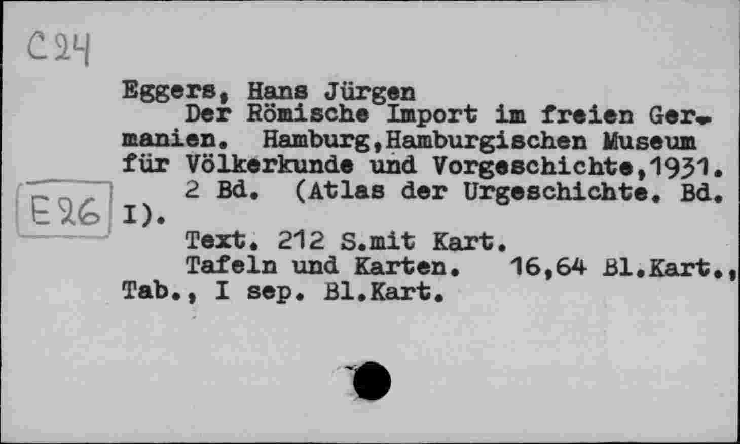 ﻿Є 26
Eggers, Hans Jürgen
Der Römische Import im freien Ger* manien. Hamburg,Hamburgischen Museum für Völkerkunde und Vorgeschichte,!931.
2 Bd. (Atlas der Urgeschichte. Bd.
Text. 212 S.mit Kart.
Tafeln und Karten. 16,64 Bl.Kart., Tab., I sep. Bl.Kart.